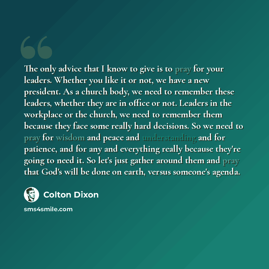 “The only advice that I know to give is to pray for your leaders. Whether you like it or not, we have a new president. As a church body, we need to remember these leaders, whether they are in office or not. Leaders in the workplace or the church, we need to remember them because they face some…” quote by Colton Dixon