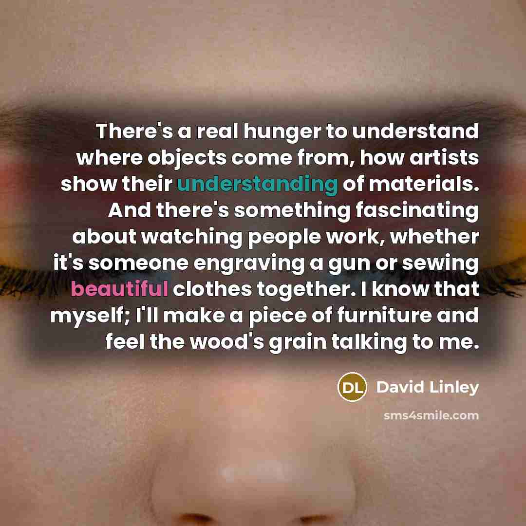 “There's a real hunger to understand where objects come from, how artists show their understanding of materials. And there's something fascinating about watching people work, whether it's someone engraving a gun or sewing beautiful clothes together. I know that myself; I'll make a piece of…” quote by David Linley