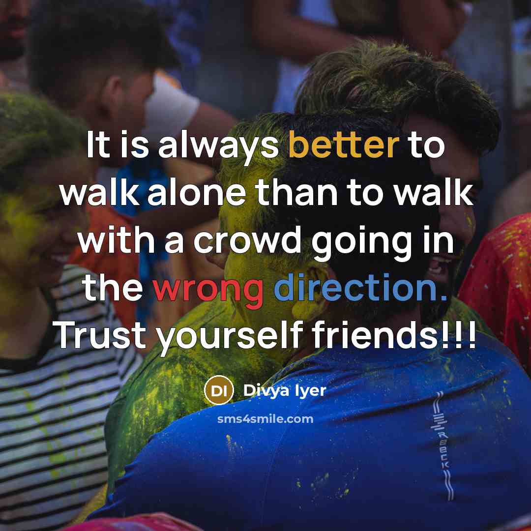 “It is always better to walk alone than to walk with a crowd going in the wrong direction. Trust yourself friends!!!” quote by Divya Iyer