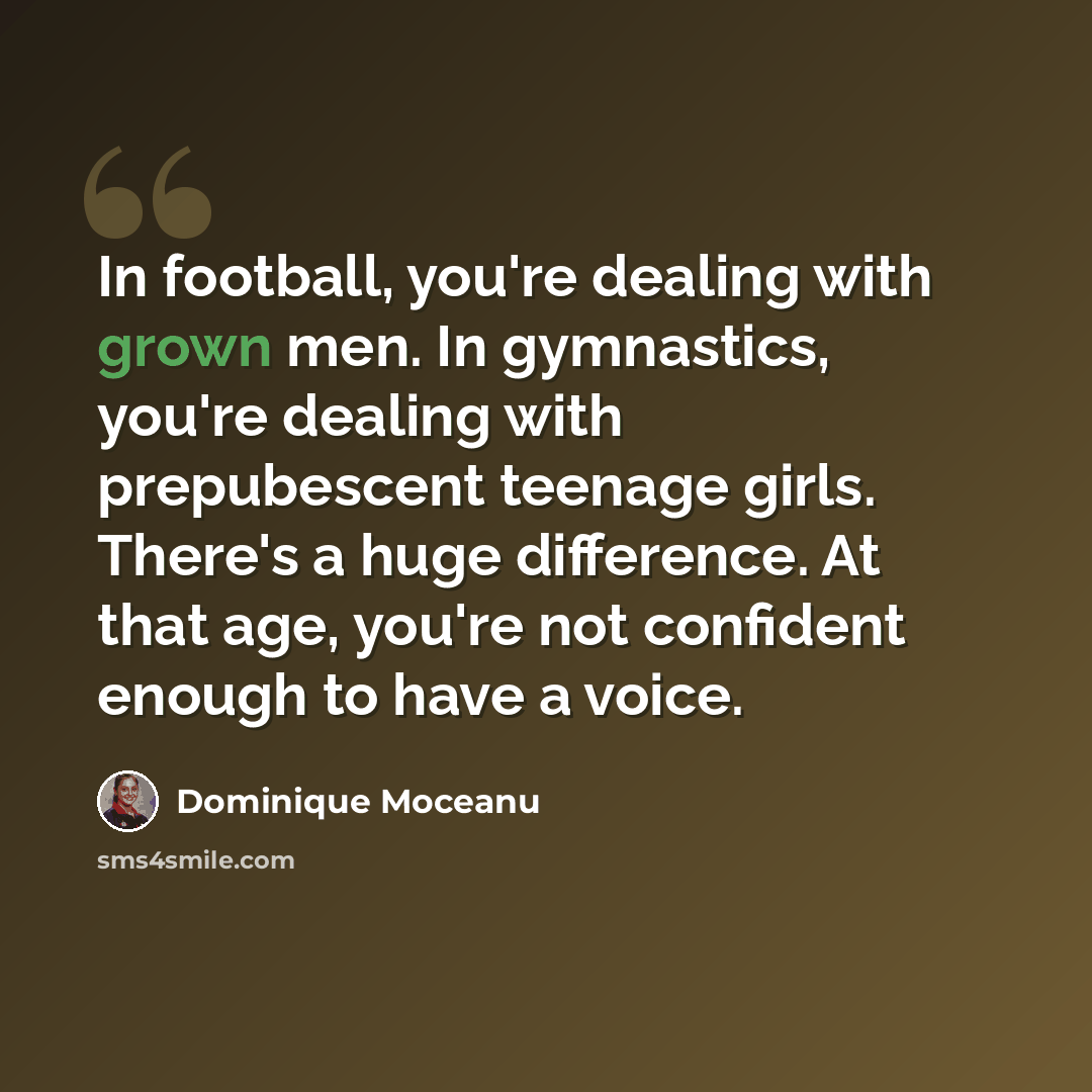 “In football, you're dealing with grown men. In gymnastics, you're dealing with prepubescent teenage girls. There's a huge difference. At that age, you're not confident enough to have a voice.” quote by Dominique Moceanu