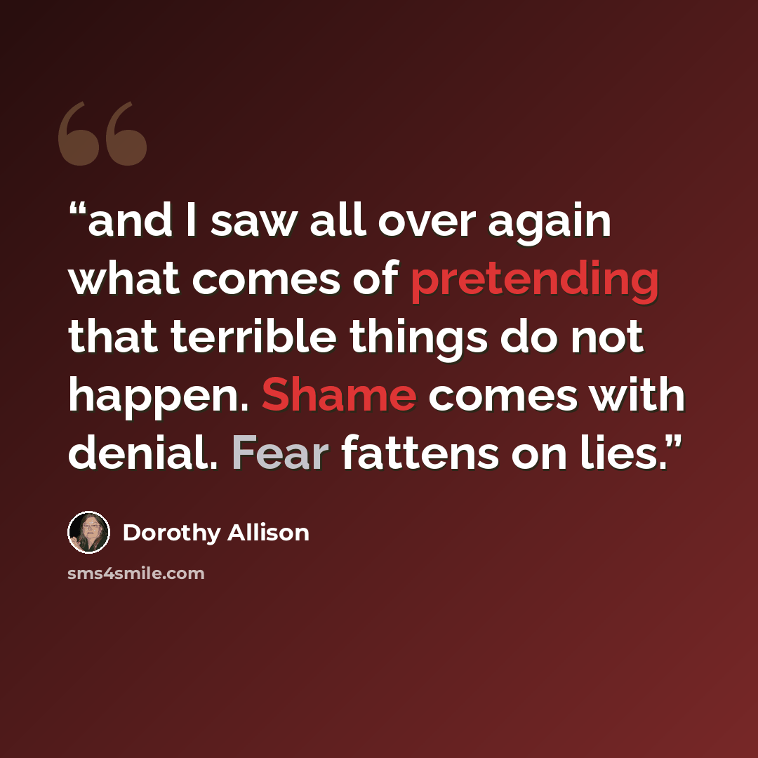“and I saw all over again what comes of pretending that terrible things do not happen. Shame comes with denial. Fear fattens on lies.” quote by Dorothy Allison