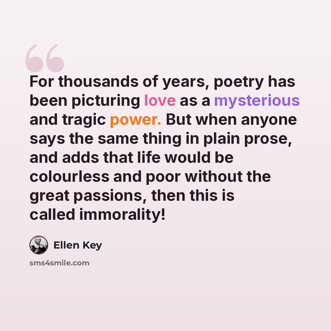 “For thousands of years, poetry has been picturing love as a mysterious and tragic power. But when anyone says the same thing in plain prose, and adds that life would be colourless and poor without the great passions, then this is called immorality!” quote by Ellen Key