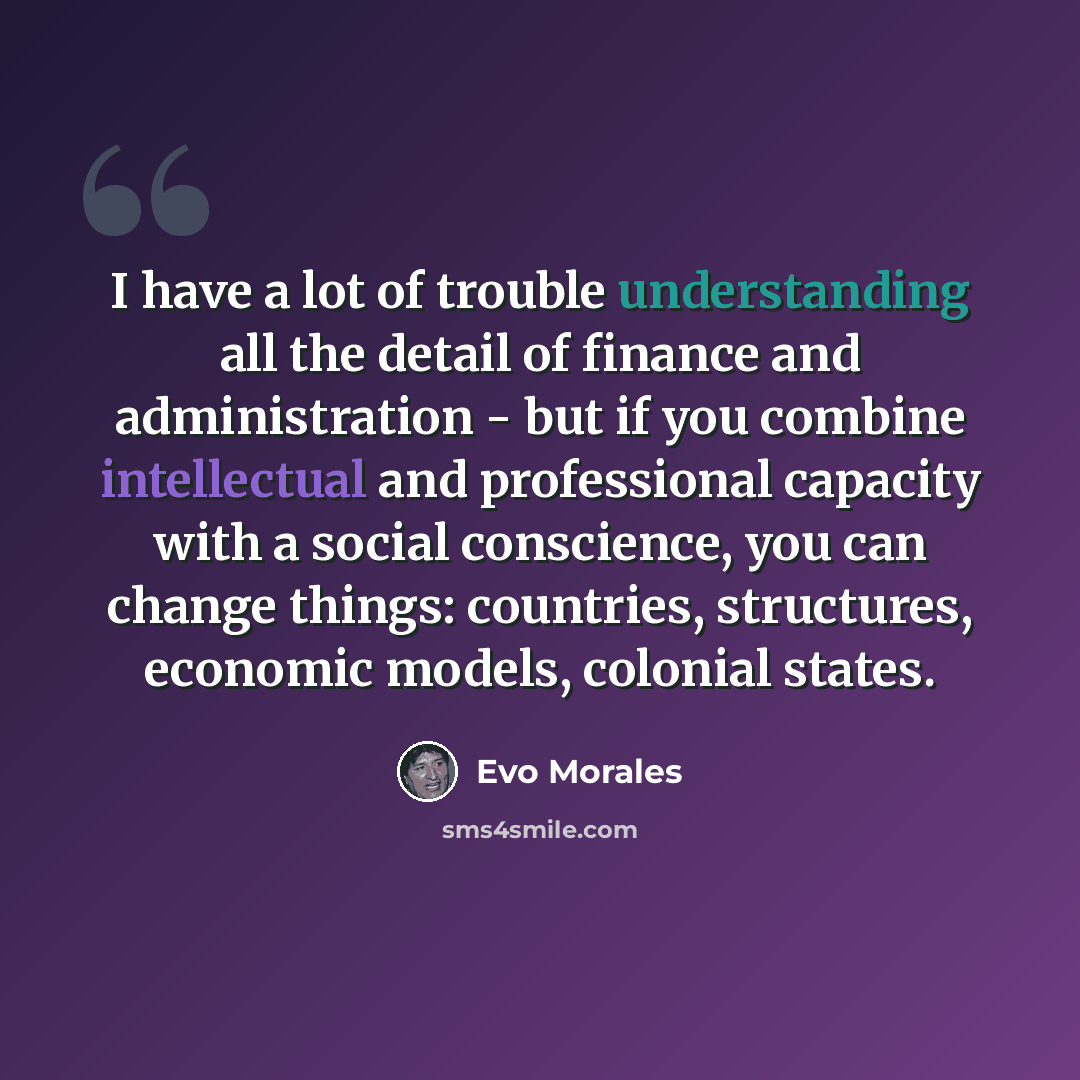 “I have a lot of trouble understanding all the detail of finance and administration - but if you combine intellectual and professional capacity with a social conscience, you can change things: countries, structures, economic models, colonial states.” quote by Evo Morales