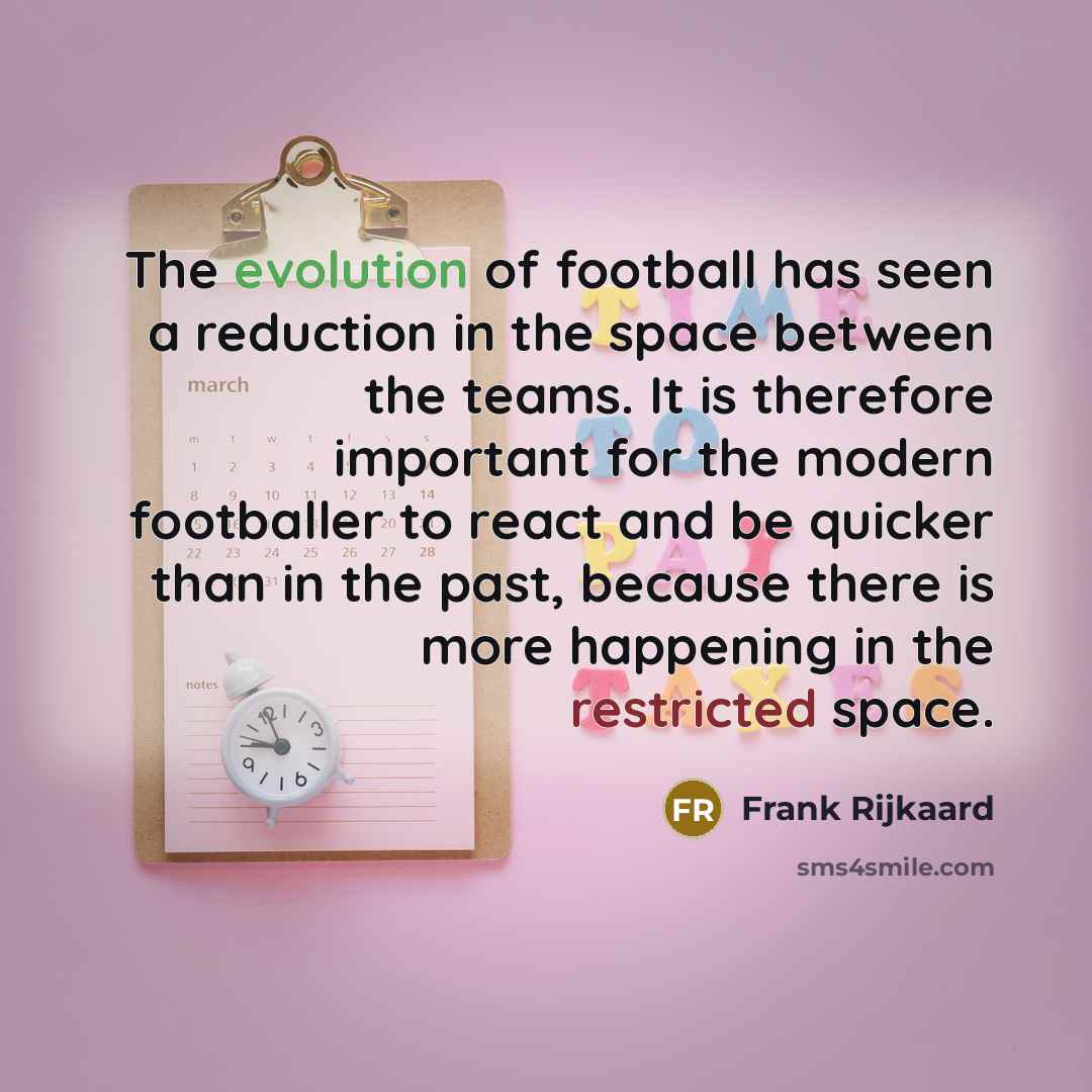 “The evolution of football has seen a reduction in the space between the teams. It is therefore important for the modern footballer to react and be quicker than in the past, because there is more happening in the restricted space.” quote by Frank Rijkaard