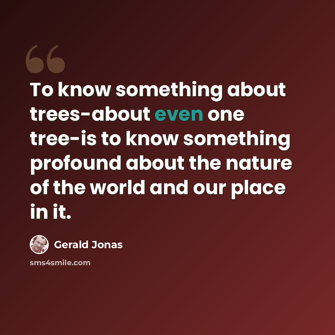 “To know something about trees-about even one tree-is to know something profound about the nature of the world and our place in it.” quote by Gerald Jonas