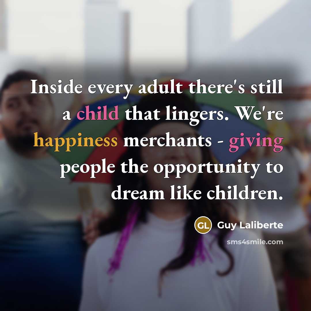 “Inside every adult there's still a child that lingers. We're happiness merchants - giving people the opportunity to dream like children.” quote by Guy Laliberte