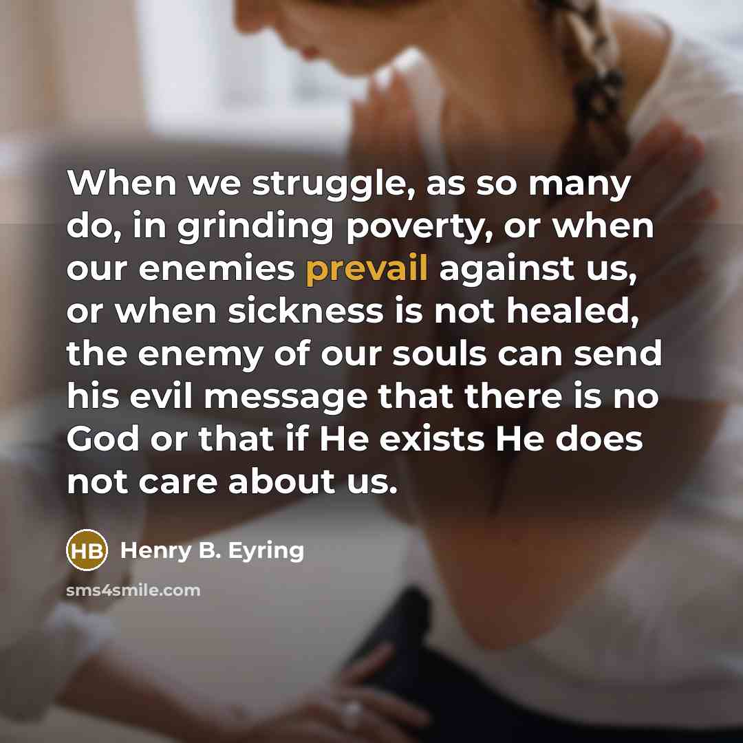 “When we struggle, as so many do, in grinding poverty, or when our enemies prevail against us, or when sickness is not healed, the enemy of our souls can send his evil message that there is no God or that if He exists He does not care about us.” quote by Henry B. Eyring