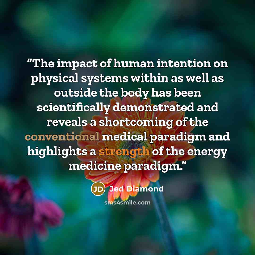 “The impact of human intention on physical systems within as well as outside the body has been scientifically demonstrated and reveals a shortcoming of the conventional medical paradigm and highlights a strength of the energy medicine paradigm.” quote by Jed Diamond