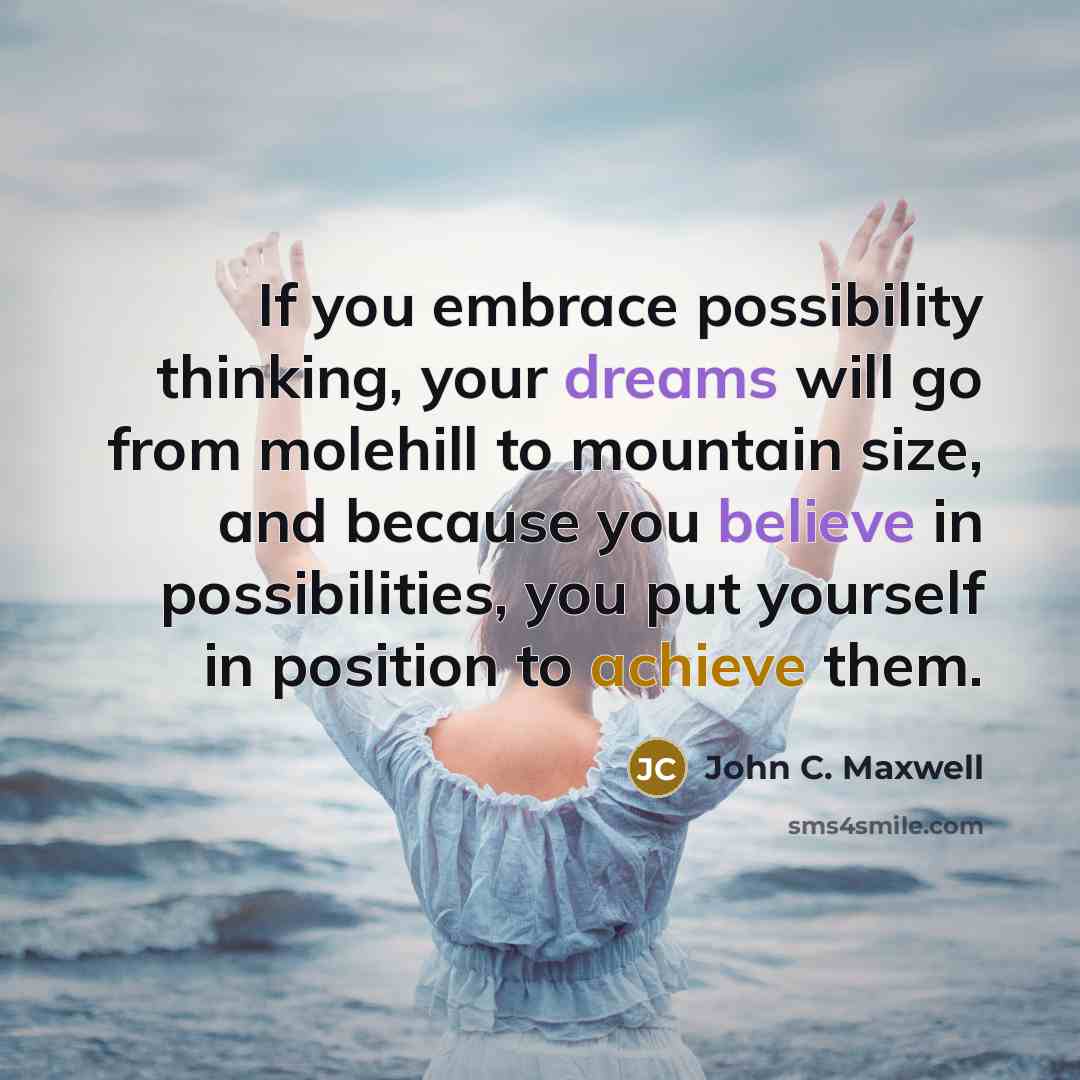 “If you embrace possibility thinking, your dreams will go from molehill to mountain size, and because you believe in possibilities, you put yourself in position to achieve them.” quote by John C. Maxwell
