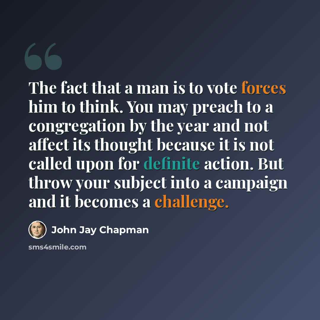 “The fact that a man is to vote forces him to think. You may preach to a congregation by the year and not affect its thought because it is not called upon for definite action. But throw your subject into a campaign and it becomes a challenge.” quote by John Jay Chapman