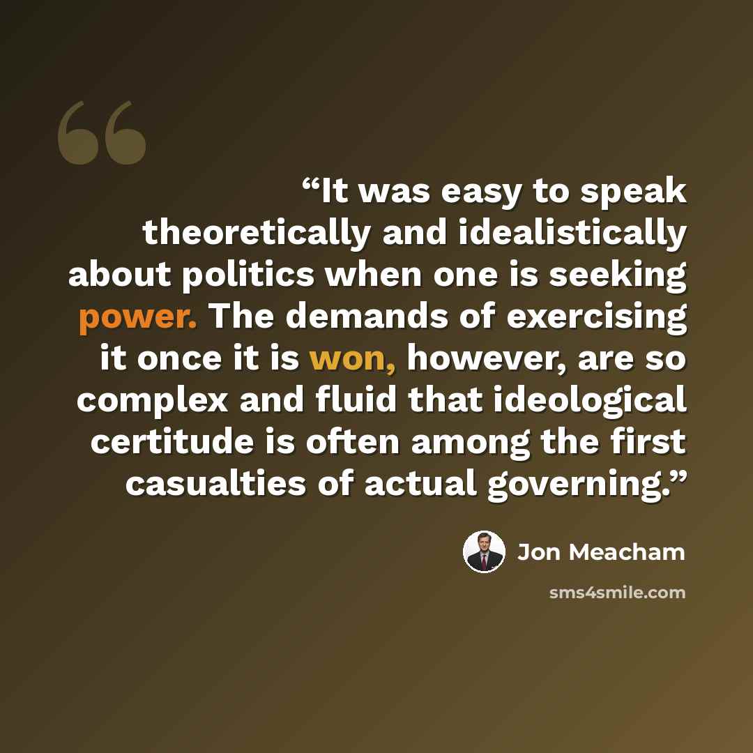 “It was easy to speak theoretically and idealistically about politics when one is seeking power. The demands of exercising it once it is won, however, are so complex and fluid that ideological certitude is often among the first casualties of actual governing.” quote by Jon Meacham