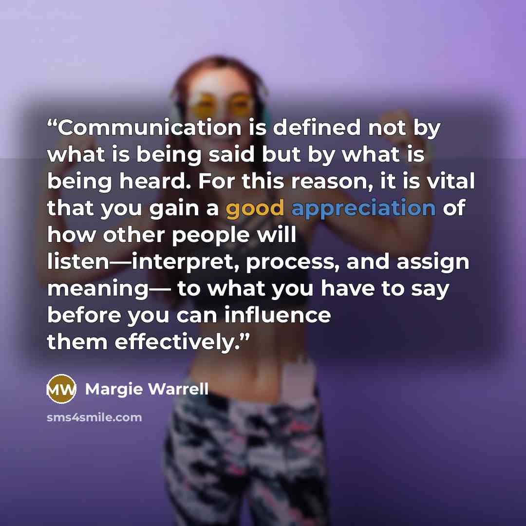“Communication is defined not by what is being said but by what is being heard. For this reason, it is vital that you gain a good appreciation of how other people will listen—interpret, process, and assign meaning— to what you have to say before you can influence them effectively.” quote by Margie Warrell