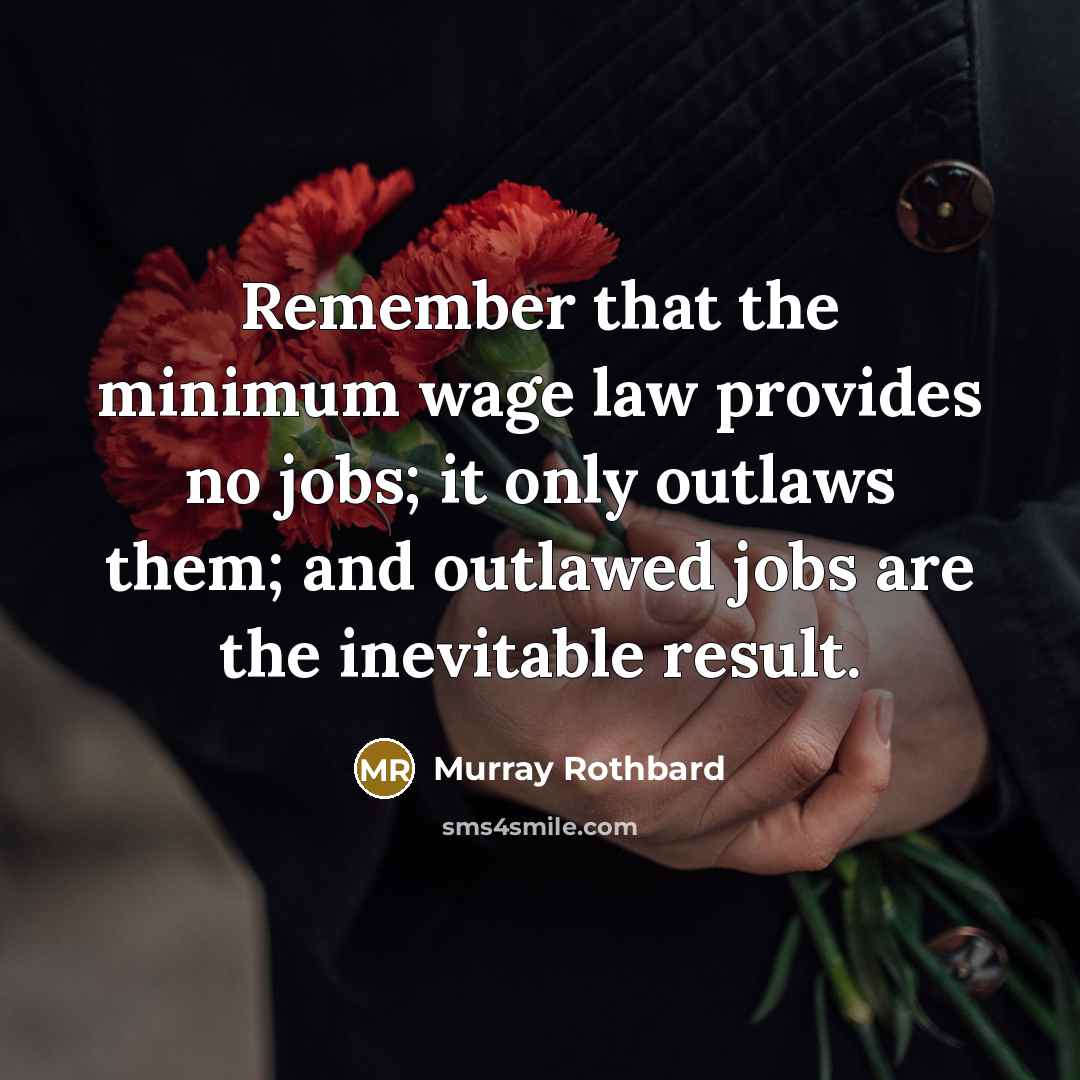 “Remember that the minimum wage law provides no jobs; it only outlaws them; and outlawed jobs are the inevitable result.” quote by Murray Rothbard