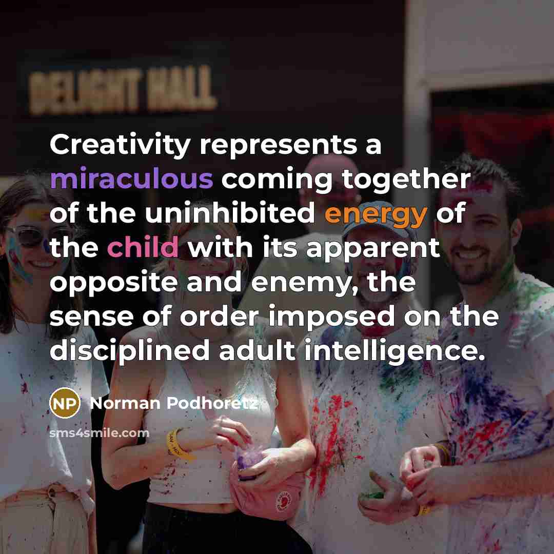 “Creativity represents a miraculous coming together of the uninhibited energy of the child with its apparent opposite and enemy, the sense of order imposed on the disciplined adult intelligence.” quote by Norman Podhoretz