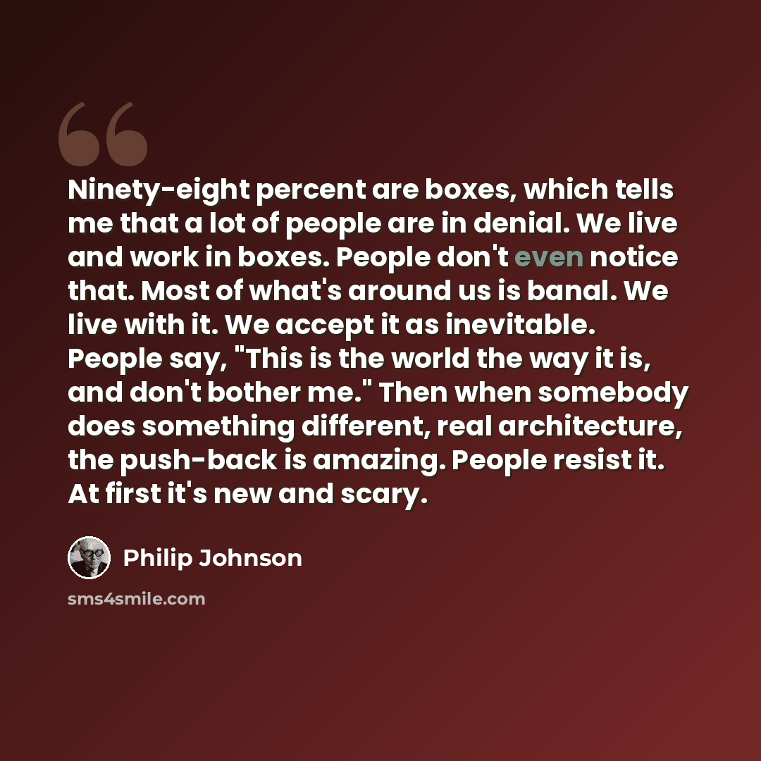 “Ninety-eight percent are boxes, which tells me that a lot of people are in denial. We live and work in boxes. People don't even notice that. Most of what's around us is banal. We live with it. We accept it as inevitable. People say, "This is the world the way it is, and don't bother me." Then when…” quote by Philip Johnson