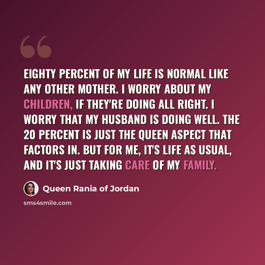 “Eighty percent of my life is normal like any other mother. I worry about my children, if they're doing all right. I worry that my husband is doing well. The 20 percent is just the queen aspect that factors in. But for me, it's life as usual, and it's just taking care of my family.” quote by Queen Rania of Jordan