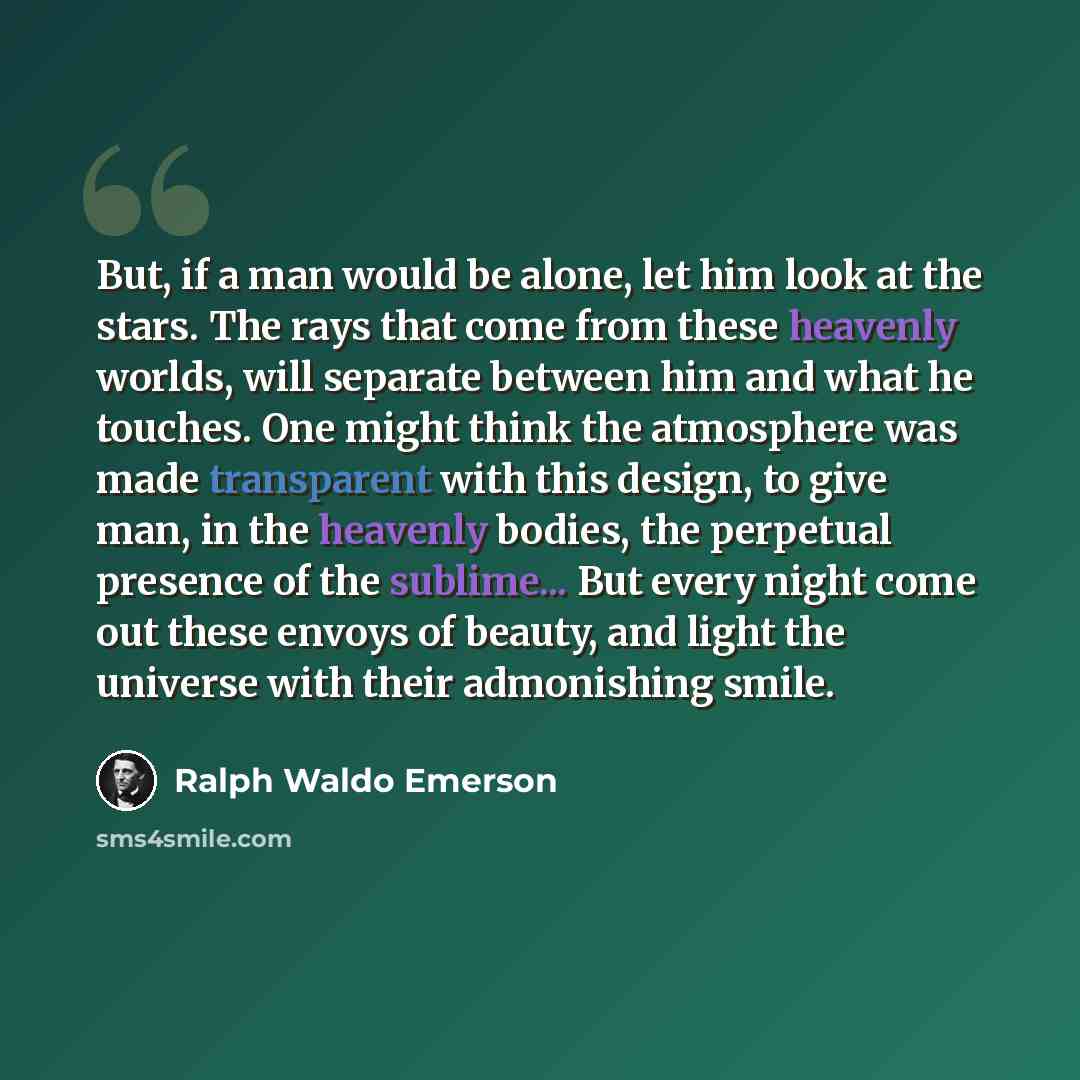 “But, if a man would be alone, let him look at the stars. The rays that come from these heavenly worlds, will separate between him and what he touches. One might think the atmosphere was made transparent with this design, to give man, in the heavenly bodies, the perpetual presence of the sublime…” quote by Ralph Waldo Emerson