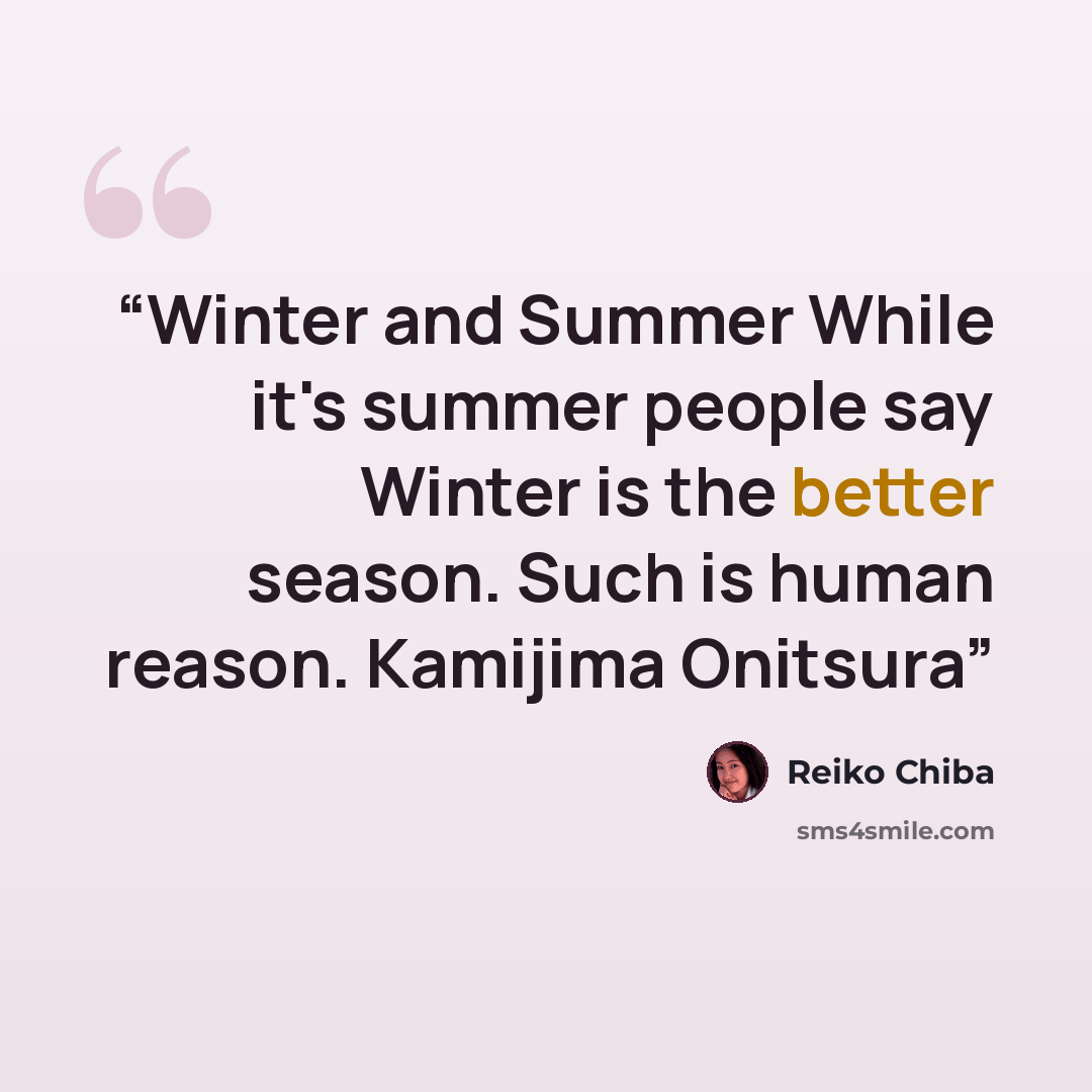 “Winter and Summer While it's summer people say Winter is the better season. Such is human reason. Kamijima Onitsura” quote by Reiko Chiba