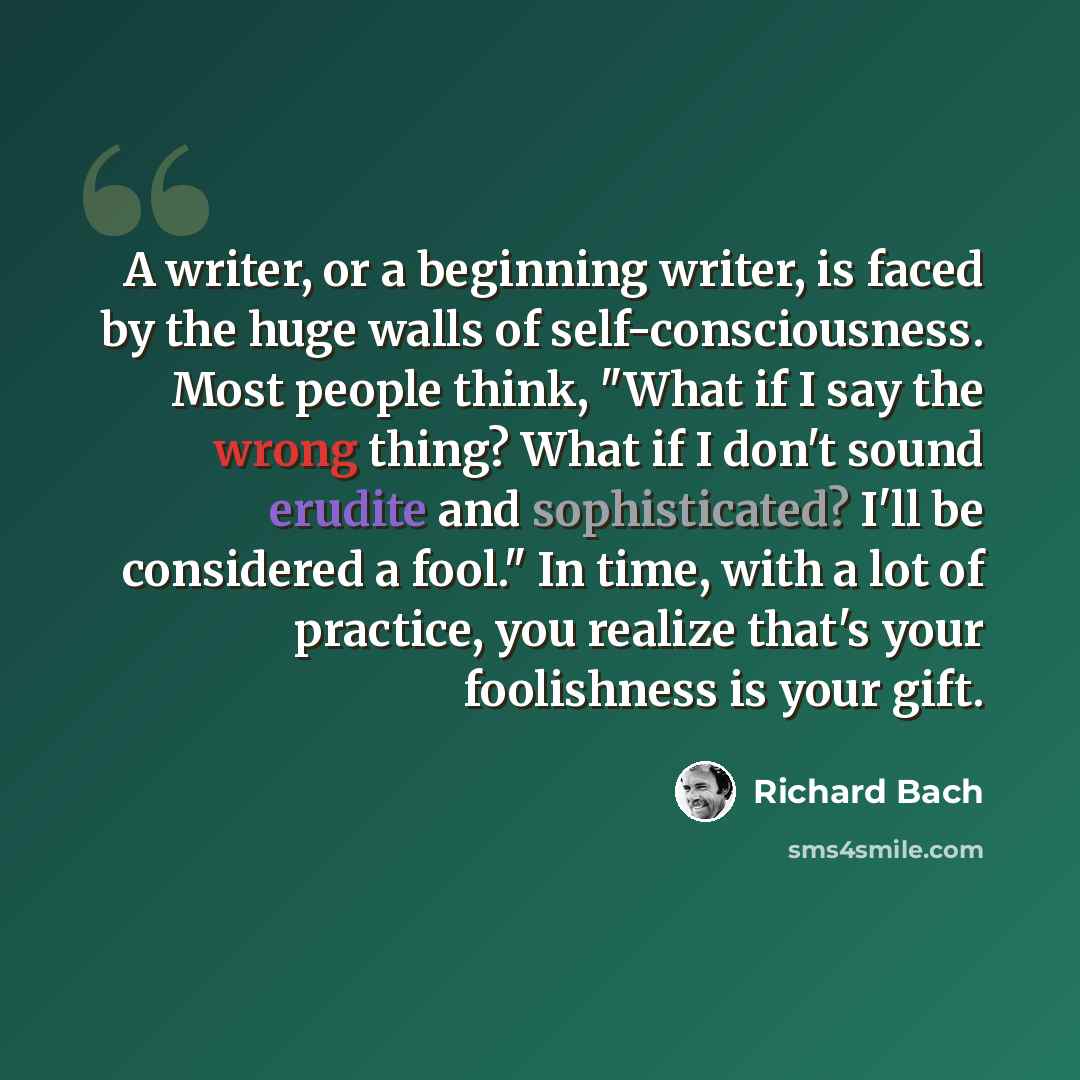 “A writer, or a beginning writer, is faced by the huge walls of self-consciousness. Most people think, "What if I say the wrong thing? What if I don't sound erudite and sophisticated? I'll be considered a fool." In time, with a lot of practice, you realize that's your foolishness is your gift.” quote by Richard Bach