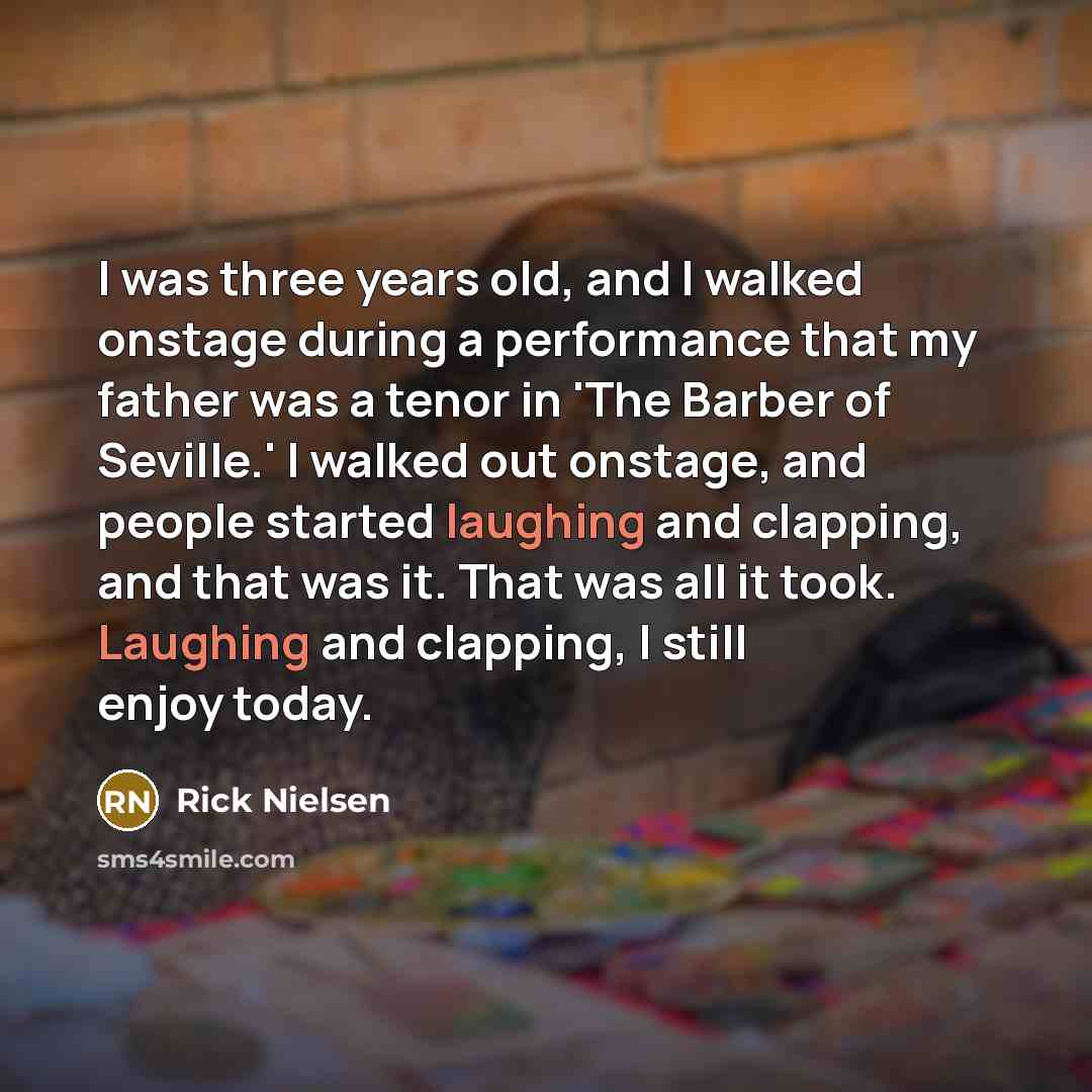 “I was three years old, and I walked onstage during a performance that my father was a tenor in 'The Barber of Seville.' I walked out onstage, and people started laughing and clapping, and that was it. That was all it took. Laughing and clapping, I still enjoy today.” quote by Rick Nielsen