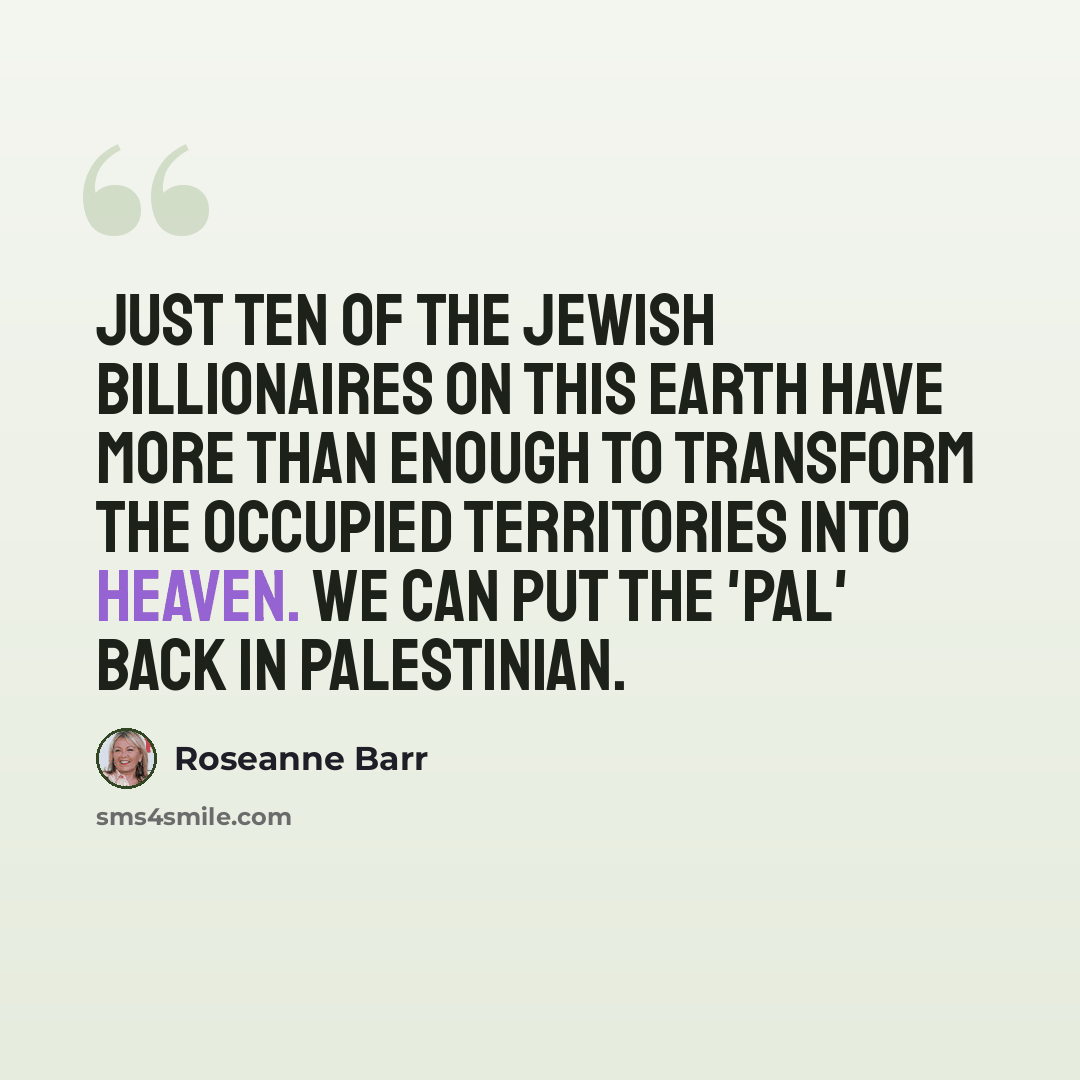 “Just ten of the Jewish billionaires on this Earth have more than enough to transform the occupied territories into heaven. We can put the 'pal' back in Palestinian.” quote by Roseanne Barr
