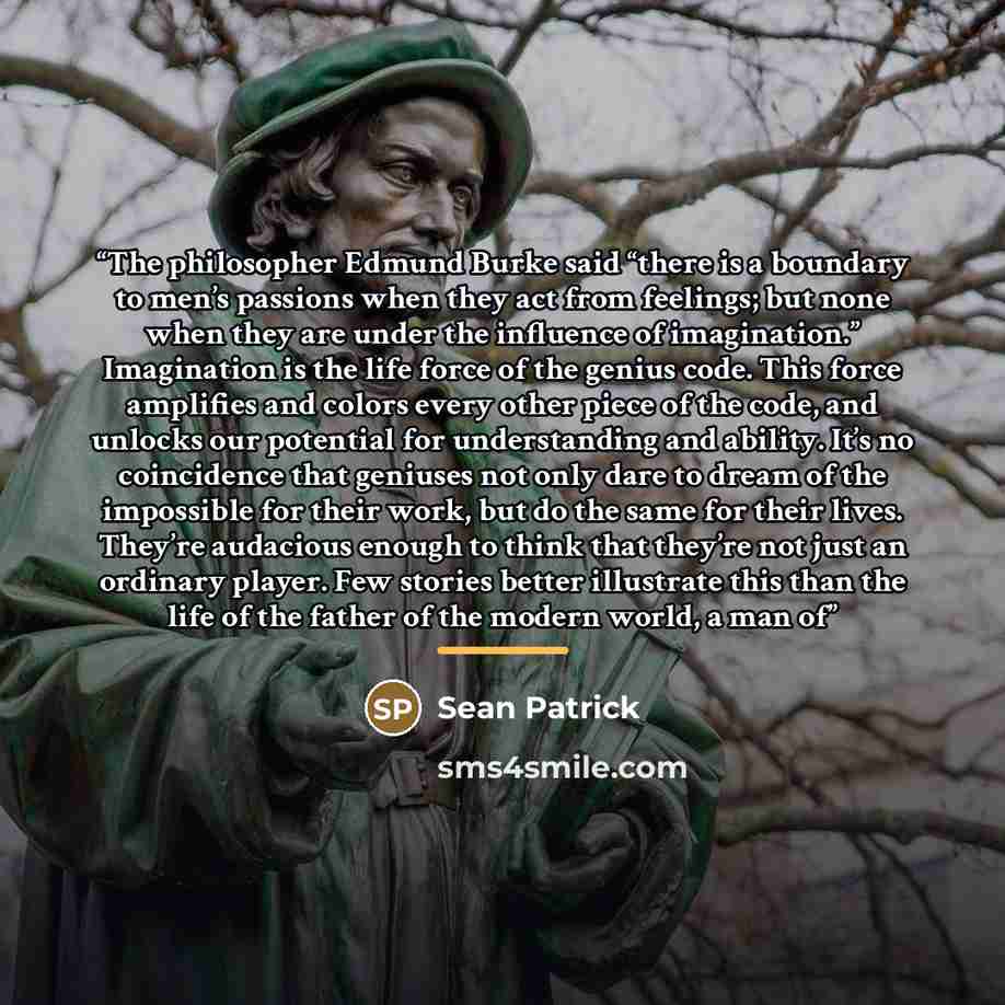 “The philosopher Edmund Burke said “there is a boundary to men’s passions when they act from feelings; but none when they are under the influence of imagination.” Imagination is the life force of the genius code. This force amplifies and colors every other piece of the code, and unlocks our…” quote by Sean Patrick