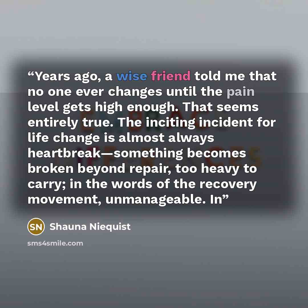 “Years ago, a wise friend told me that no one ever changes until the pain level gets high enough. That seems entirely true. The inciting incident for life change is almost always heartbreak—something becomes broken beyond repair, too heavy to carry; in the words of the recovery movement…” quote by Shauna Niequist