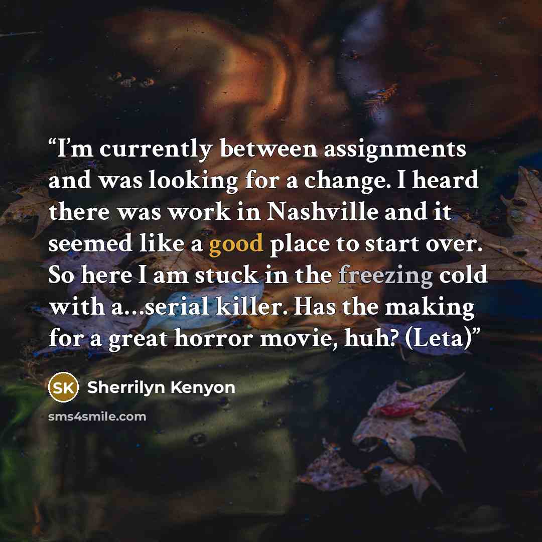 “I’m currently between assignments and was looking for a change. I heard there was work in Nashville and it seemed like a good place to start over. So here I am stuck in the freezing cold with a…serial killer. Has the making for a great horror movie, huh? (Leta)” quote by Sherrilyn Kenyon
