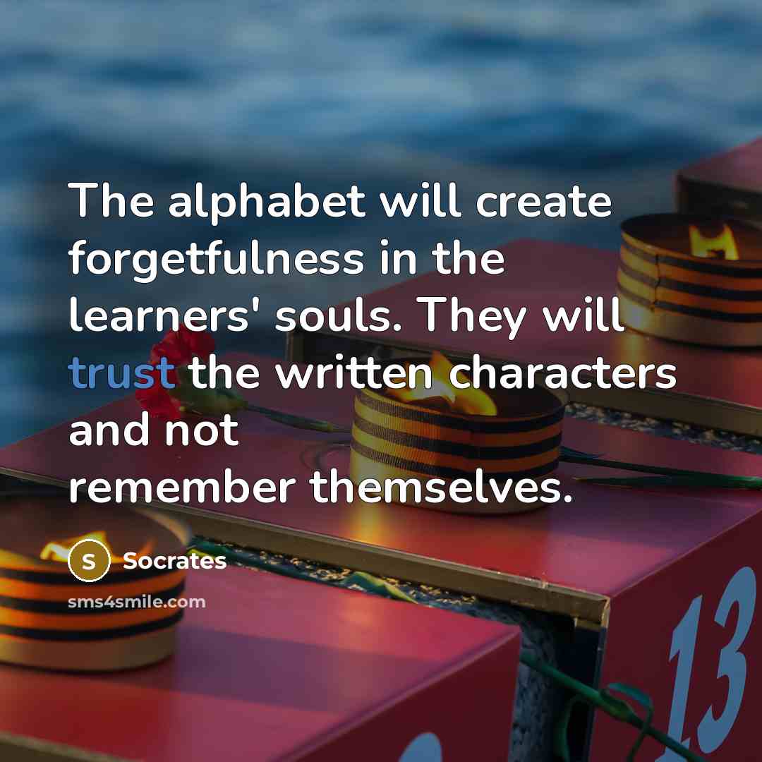 “The alphabet will create forgetfulness in the learners' souls. They will trust the written characters and not remember themselves.” quote by Socrates