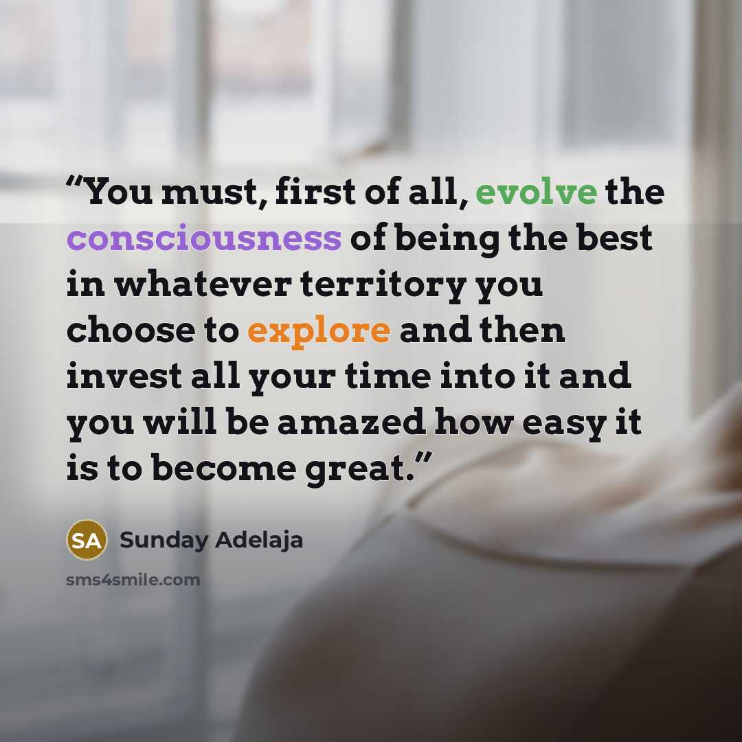 “You must, first of all, evolve the consciousness of being the best in whatever territory you choose to explore and then invest all your time into it and you will be amazed how easy it is to become great.” quote by Sunday Adelaja