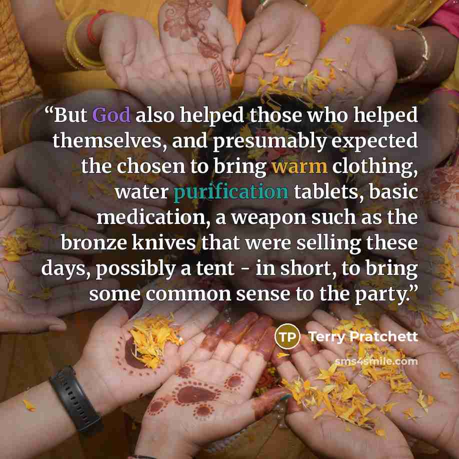 “But God also helped those who helped themselves, and presumably expected the chosen to bring warm clothing, water purification tablets, basic medication, a weapon such as the bronze knives that were selling these days, possibly a tent - in short, to bring some common sense to the party.” quote by Terry Pratchett