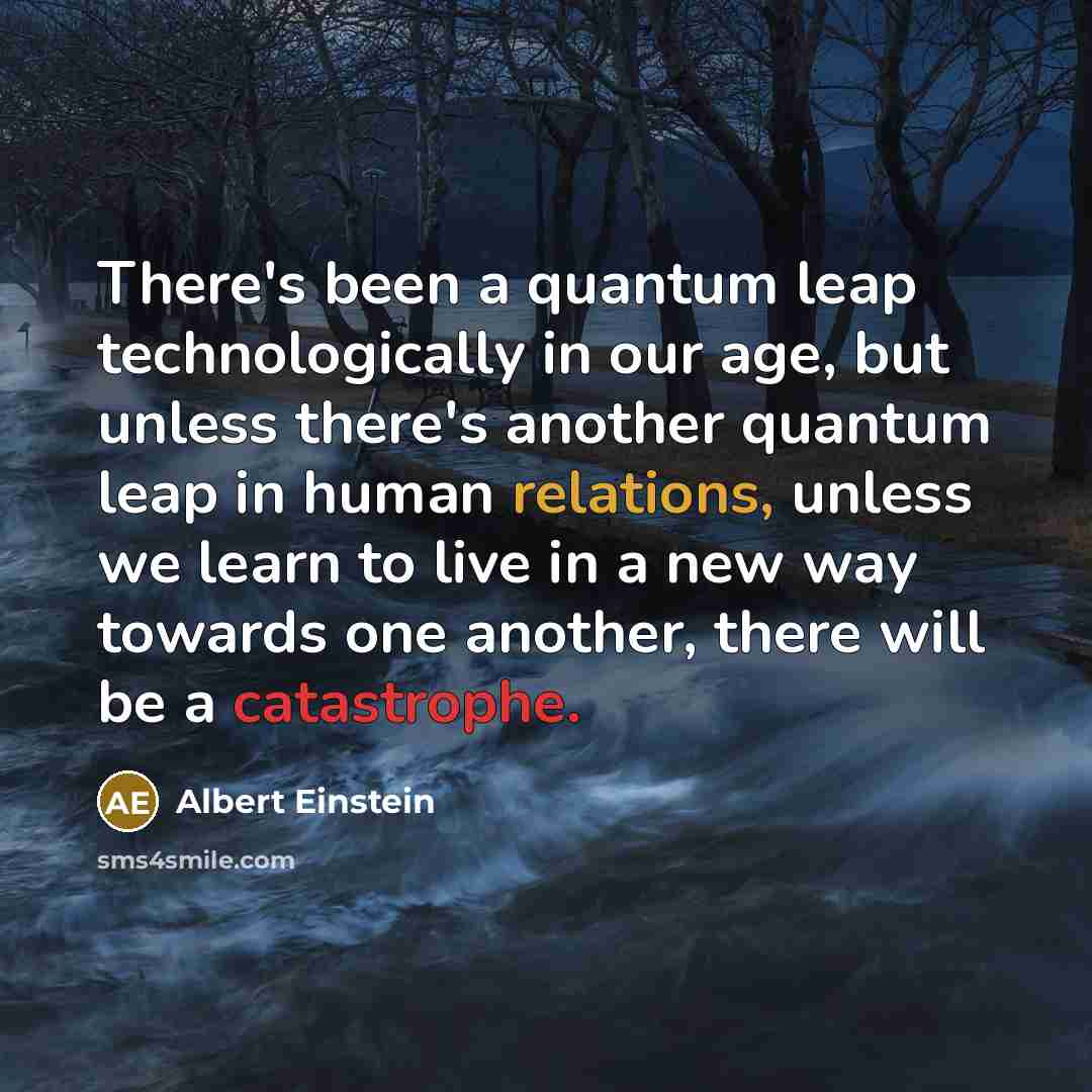 “There's been a quantum leap technologically in our age, but unless there's another quantum leap in human relations, unless we learn to live in a new way towards one another, there will be a catastrophe.” quote by Albert Einstein