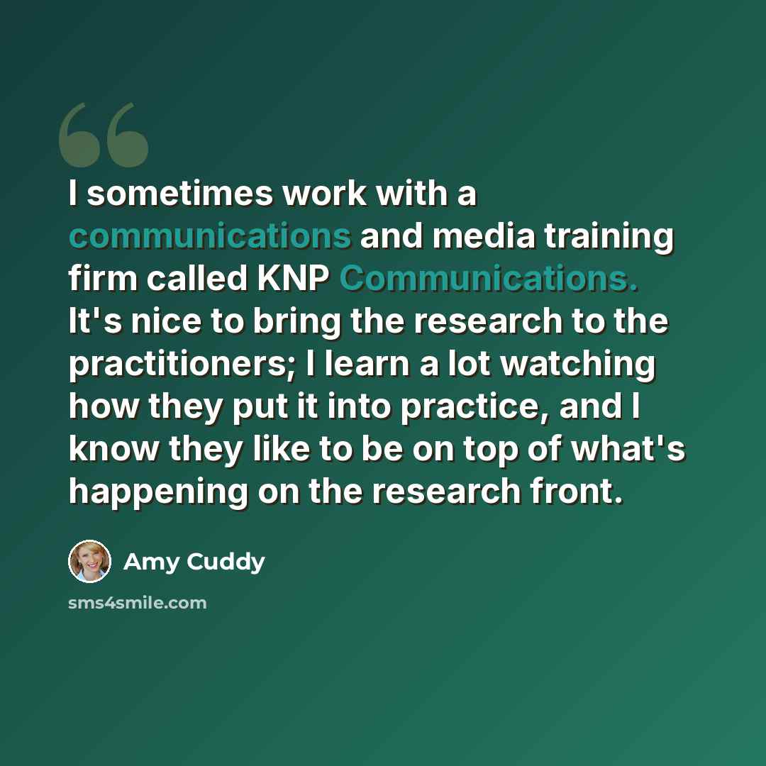 “I sometimes work with a communications and media training firm called KNP Communications. It's nice to bring the research to the practitioners; I learn a lot watching how they put it into practice, and I know they like to be on top of what's happening on the research front.” quote by Amy Cuddy