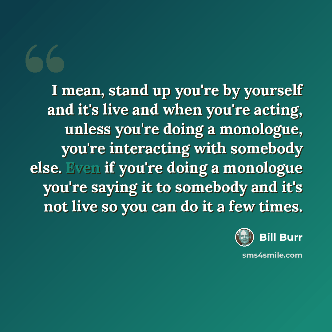 “I mean, stand up you're by yourself and it's live and when you're acting, unless you're doing a monologue, you're interacting with somebody else. Even if you're doing a monologue you're saying it to somebody and it's not live so you can do it a few times.” quote by Bill Burr
