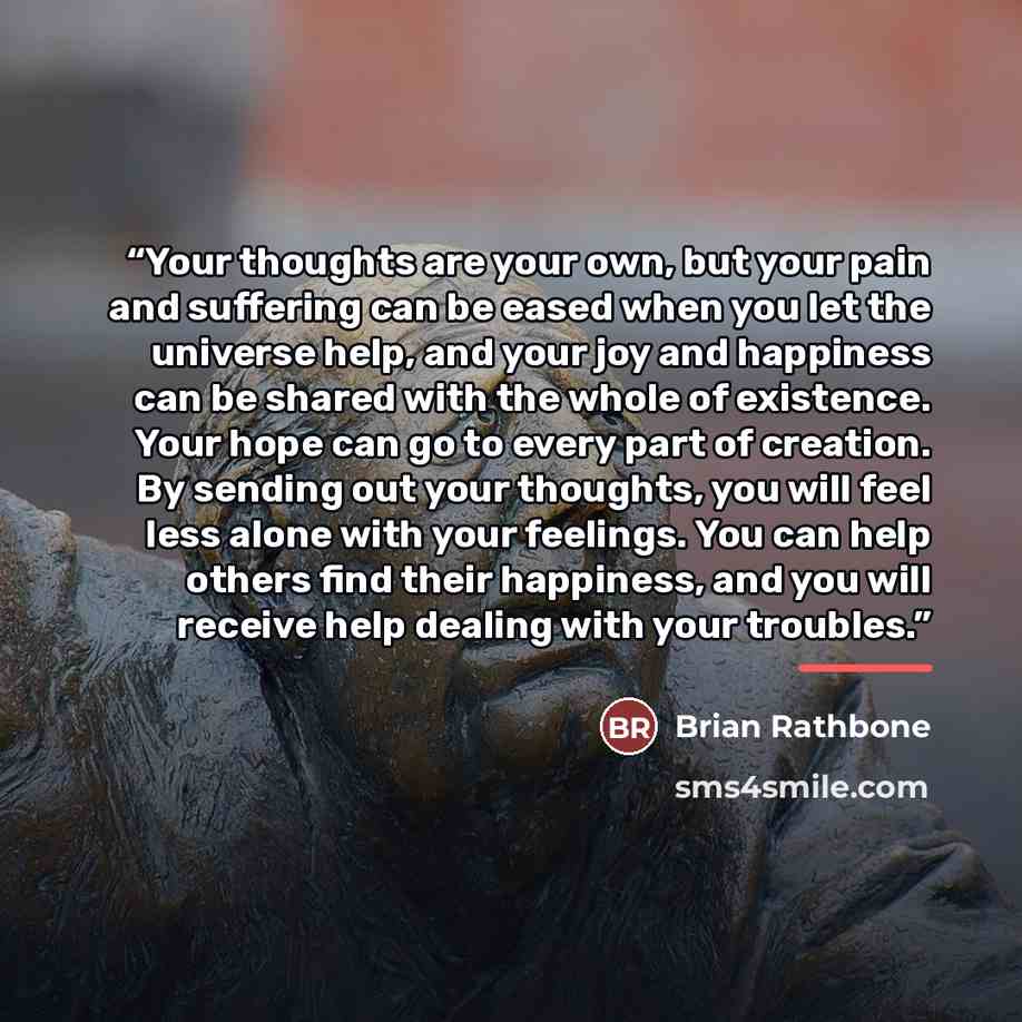 “Your thoughts are your own, but your pain and suffering can be eased when you let the universe help, and your joy and happiness can be shared with the whole of existence. Your hope can go to every part of creation. By sending out your thoughts, you will feel less alone with your feelings. You can…” quote by Brian Rathbone