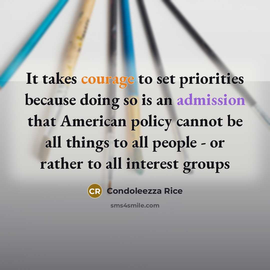 “It takes courage to set priorities because doing so is an admission that American policy cannot be all things to all people - or rather to all interest groups” quote by Condoleezza Rice