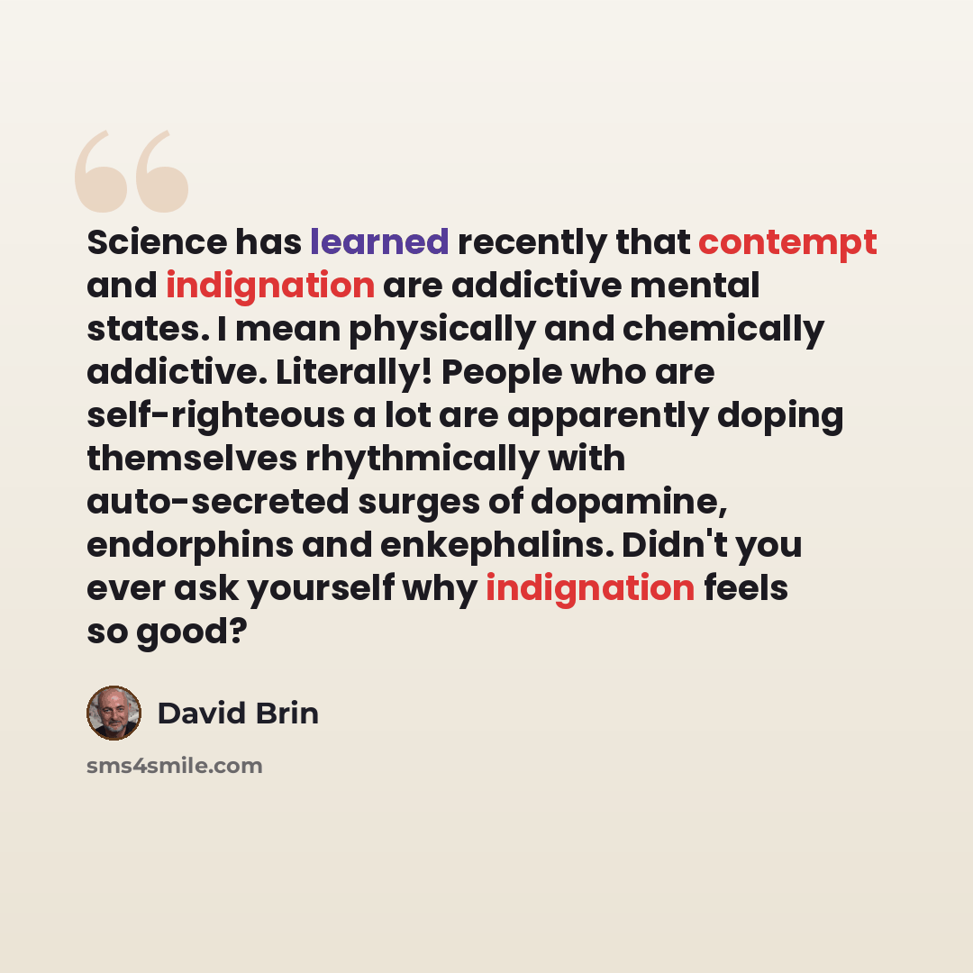 “Science has learned recently that contempt and indignation are addictive mental states. I mean physically and chemically addictive. Literally! People who are self-righteous a lot are apparently doping themselves rhythmically with auto-secreted surges of dopamine, endorphins and enkephalins. Didn't…” quote by David Brin