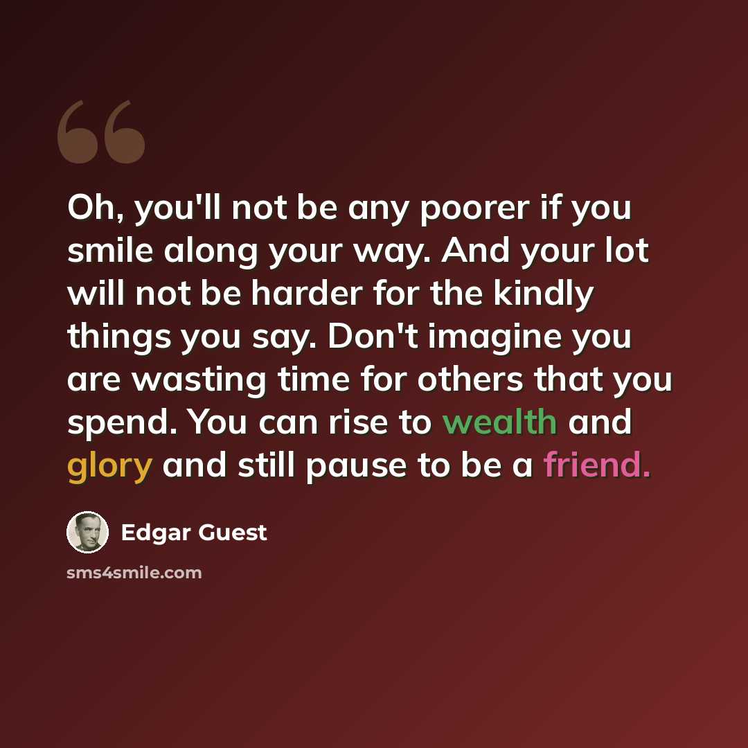 “Oh, you'll not be any poorer if you smile along your way. And your lot will not be harder for the kindly things you say. Don't imagine you are wasting time for others that you spend. You can rise to wealth and glory and still pause to be a friend.” quote by Edgar Guest