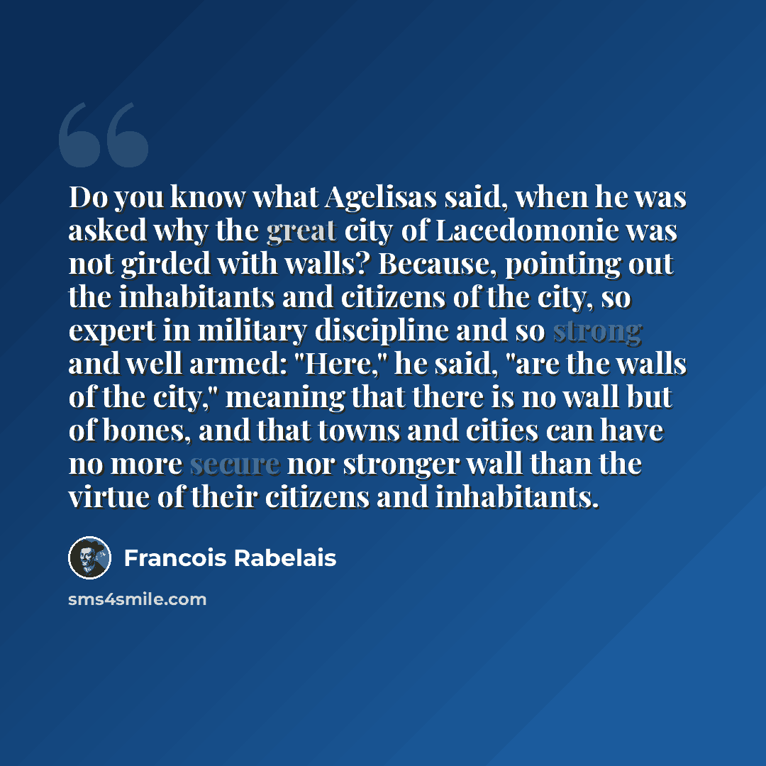 “Do you know what Agelisas said, when he was asked why the great city of Lacedomonie was not girded with walls? Because, pointing out the inhabitants and citizens of the city, so expert in military discipline and so strong and well armed: "Here," he said, "are the walls of the city," meaning that…” quote by Francois Rabelais