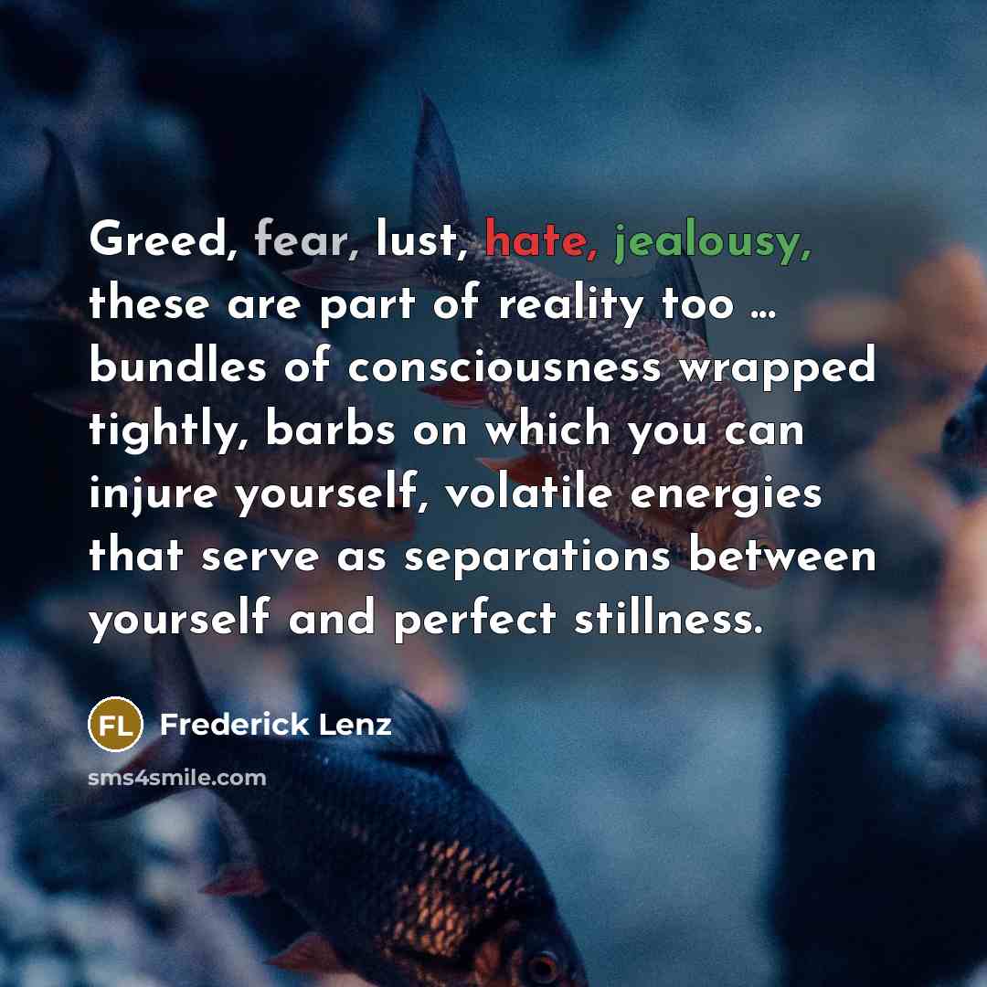 “Greed, fear, lust, hate, jealousy, these are part of reality too ... bundles of consciousness wrapped tightly, barbs on which you can injure yourself, volatile energies that serve as separations between yourself and perfect stillness.” quote by Frederick Lenz
