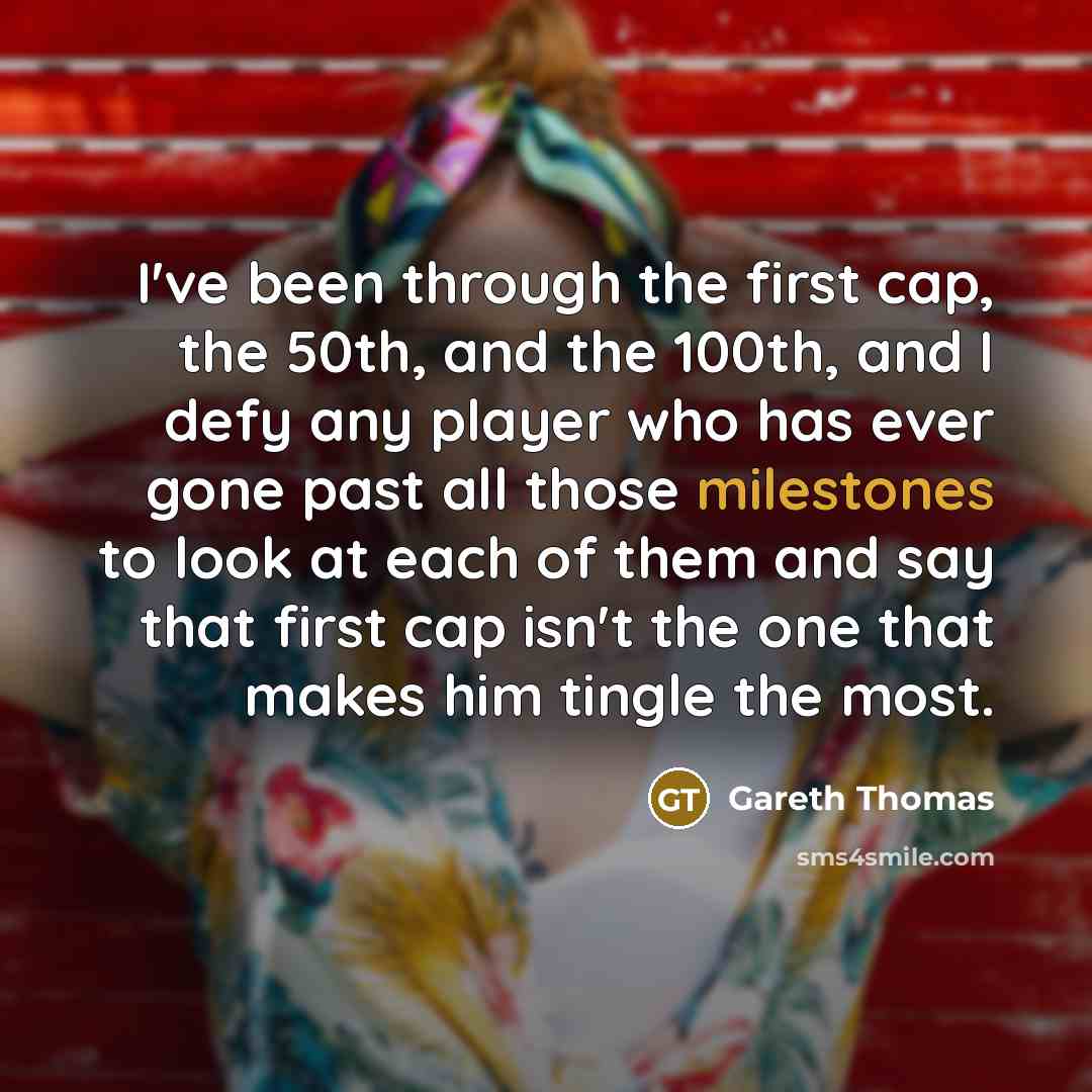 “I've been through the first cap, the 50th, and the 100th, and I defy any player who has ever gone past all those milestones to look at each of them and say that first cap isn't the one that makes him tingle the most.” quote by Gareth Thomas