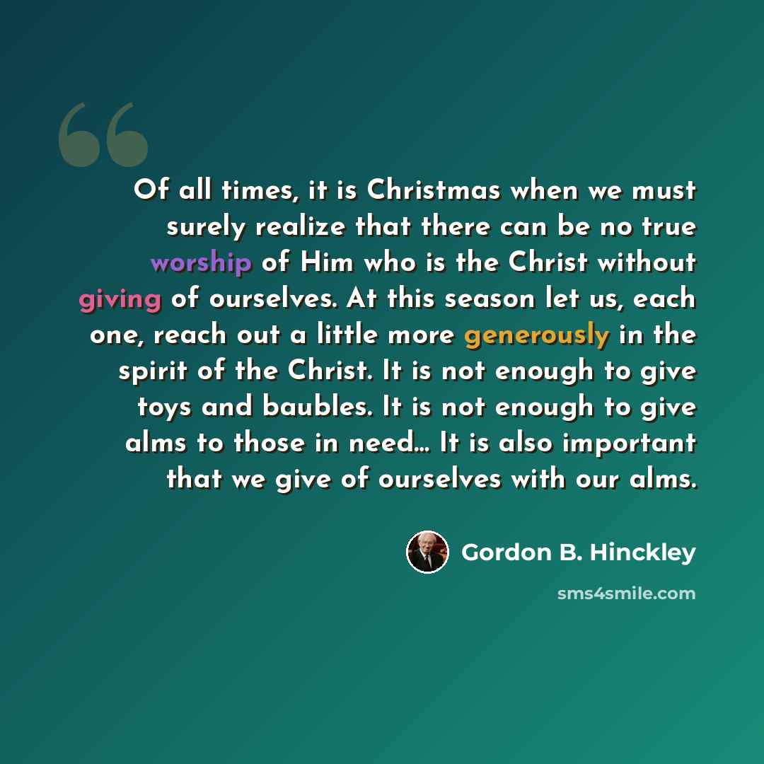 “Of all times, it is Christmas when we must surely realize that there can be no true worship of Him who is the Christ without giving of ourselves. At this season let us, each one, reach out a little more generously in the spirit of the Christ. It is not enough to give toys and baubles. It is not…” quote by Gordon B. Hinckley