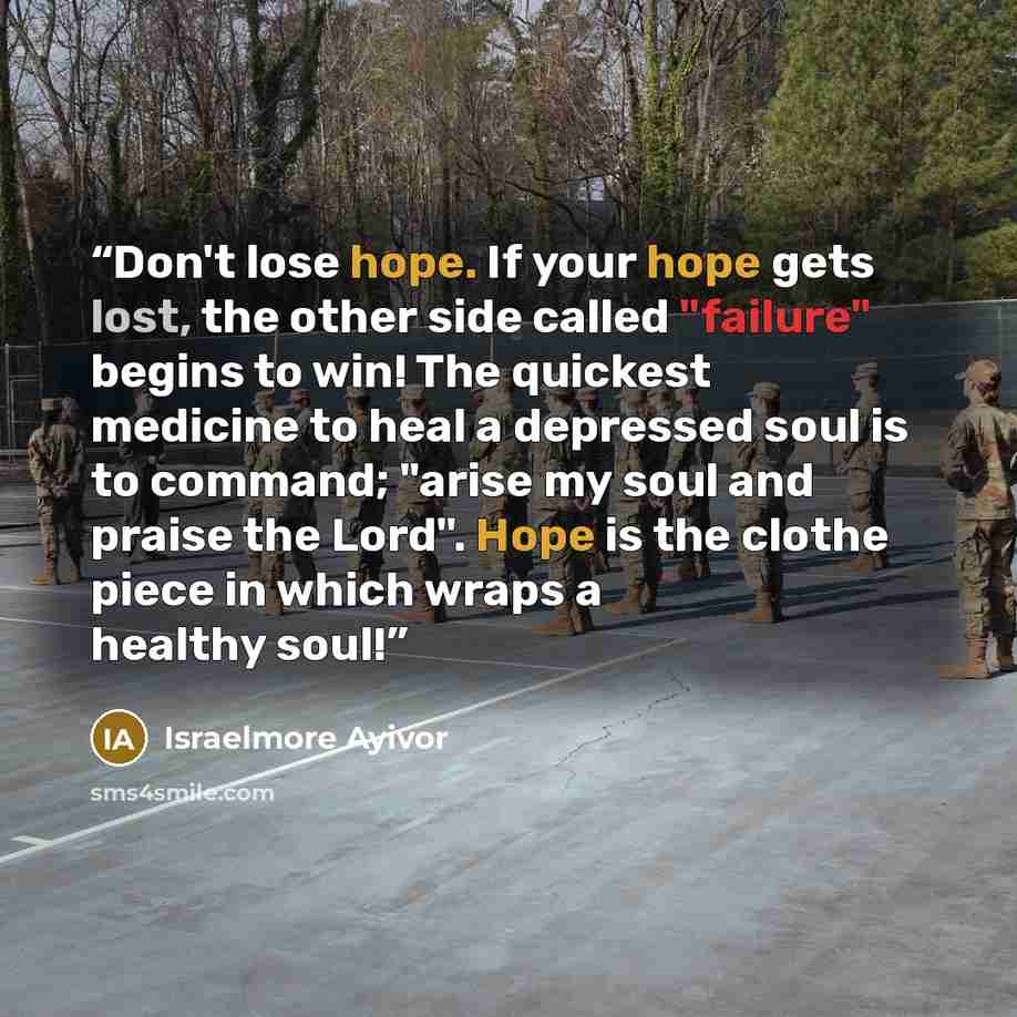 “Don't lose hope. If your hope gets lost, the other side called "failure" begins to win! The quickest medicine to heal a depressed soul is to command; "arise my soul and praise the Lord". Hope is the clothe piece in which wraps a healthy soul!” quote by Israelmore Ayivor