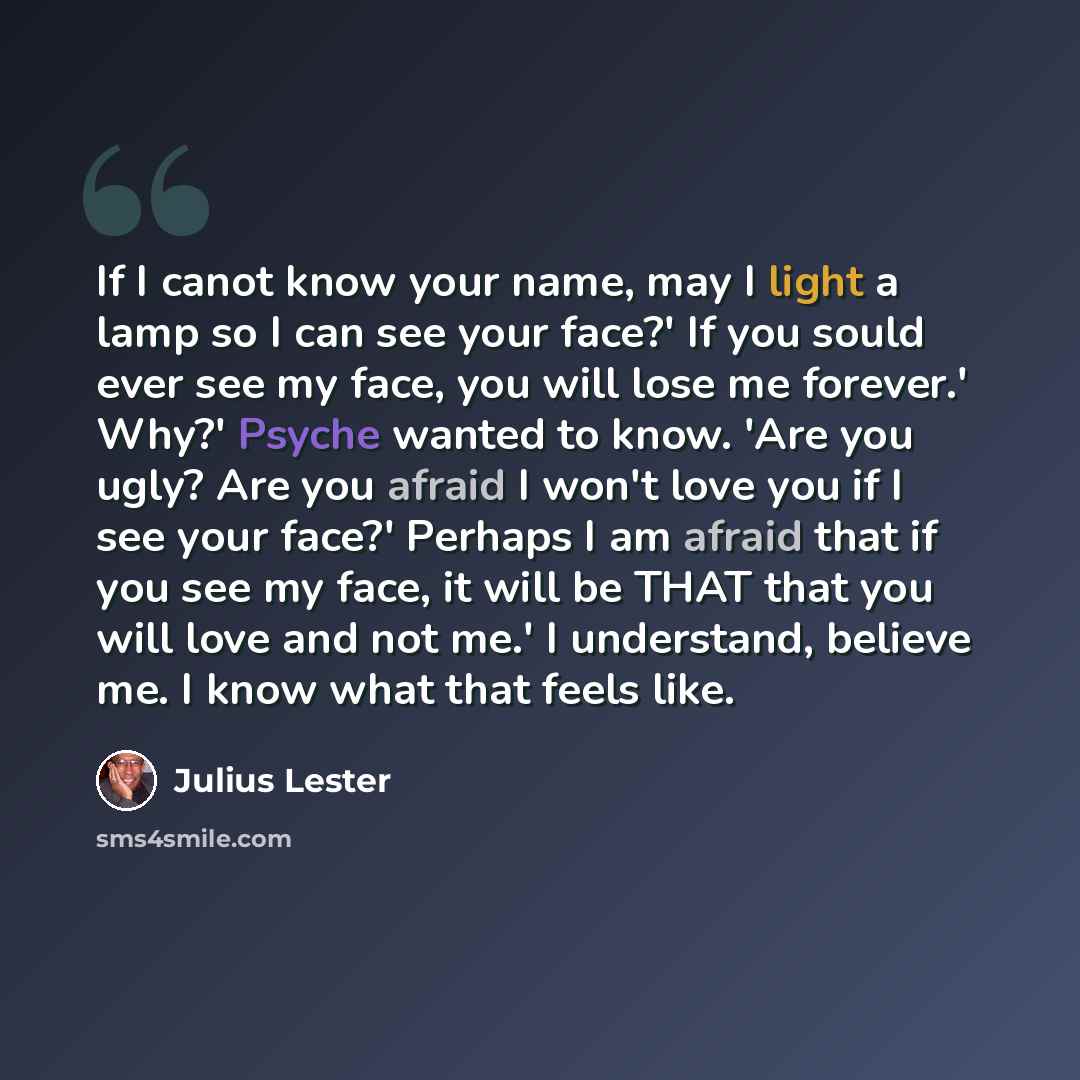 “If I canot know your name, may I light a lamp so I can see your face?' If you sould ever see my face, you will lose me forever.' Why?' Psyche wanted to know. 'Are you ugly? Are you afraid I won't love you if I see your face?' Perhaps I am afraid that if you see my face, it will be THAT that you…” quote by Julius Lester