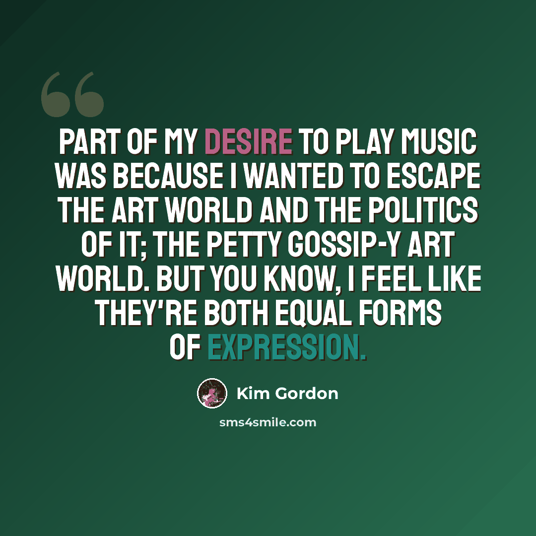 “Part of my desire to play music was because I wanted to escape the art world and the politics of it; the petty gossip-y art world. But you know, I feel like they're both equal forms of expression.” quote by Kim Gordon