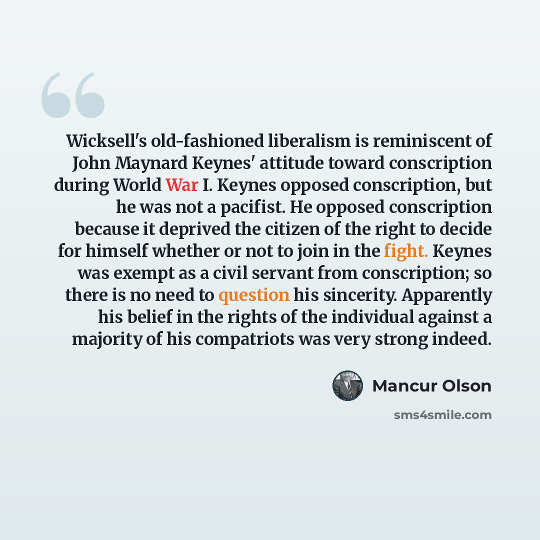 “Wicksell's old-fashioned liberalism is reminiscent of John Maynard Keynes' attitude toward conscription during World War I. Keynes opposed conscription, but he was not a pacifist. He opposed conscription because it deprived the citizen of the right to decide for himself whether or not to join in…” quote by Mancur Olson