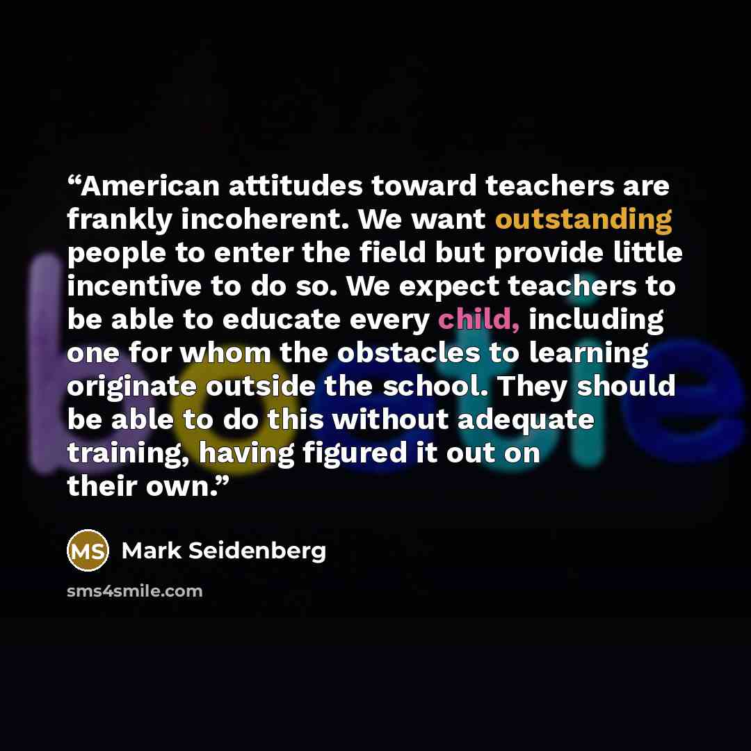 “American attitudes toward teachers are frankly incoherent. We want outstanding people to enter the field but provide little incentive to do so. We expect teachers to be able to educate every child, including one for whom the obstacles to learning originate outside the school. They should be able…” quote by Mark Seidenberg