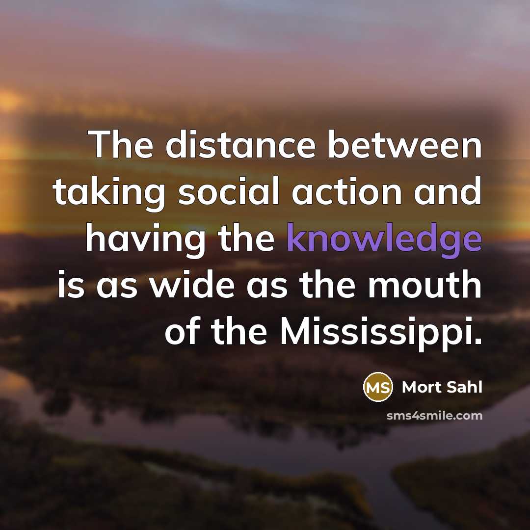 “The distance between taking social action and having the knowledge is as wide as the mouth of the Mississippi.” quote by Mort Sahl