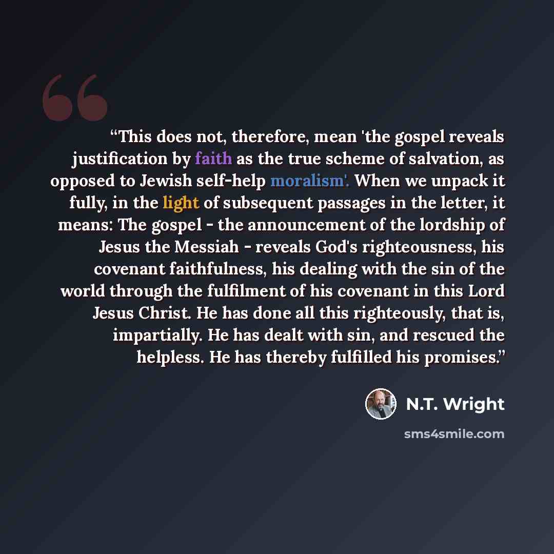 “This does not, therefore, mean 'the gospel reveals justification by faith as the true scheme of salvation, as opposed to Jewish self-help moralism'. When we unpack it fully, in the light of subsequent passages in the letter, it means: The gospel - the announcement of the lordship of Jesus the…” quote by N.T. Wright
