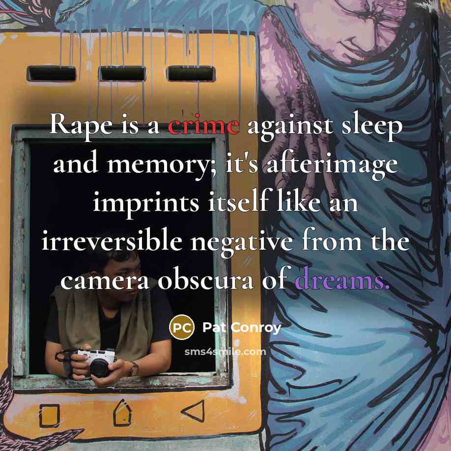 “Rape is a crime against sleep and memory; it's afterimage imprints itself like an irreversible negative from the camera obscura of dreams.” quote by Pat Conroy